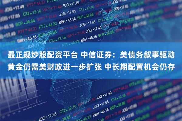 最正规炒股配资平台 中信证券：美债务叙事驱动黄金仍需美财政进