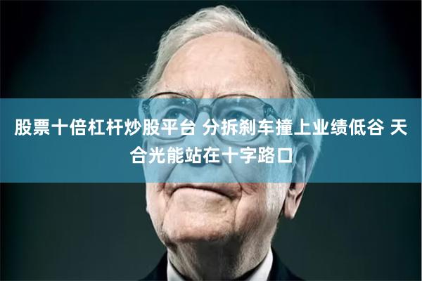 股票十倍杠杆炒股平台 分拆刹车撞上业绩低谷 天合光能站在十字